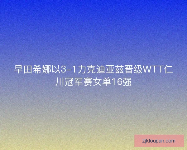 早田希娜以3-1力克迪亚兹晋级WTT仁川冠军赛女单16强