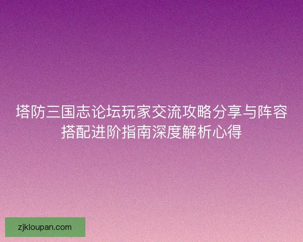 塔防三国志论坛玩家交流攻略分享与阵容搭配进阶指南深度解析心得