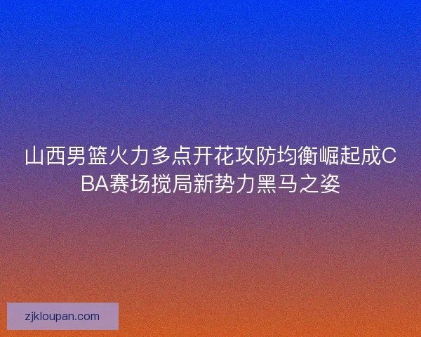 山西男篮火力多点开花攻防均衡崛起成CBA赛场搅局新势力黑马之姿