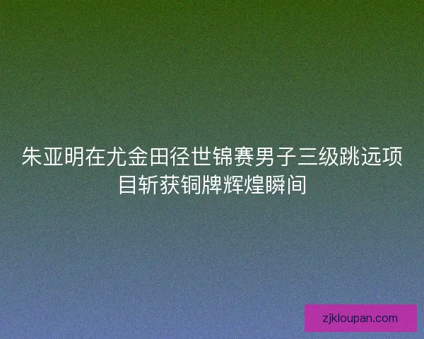 朱亚明在尤金田径世锦赛男子三级跳远项目斩获铜牌辉煌瞬间