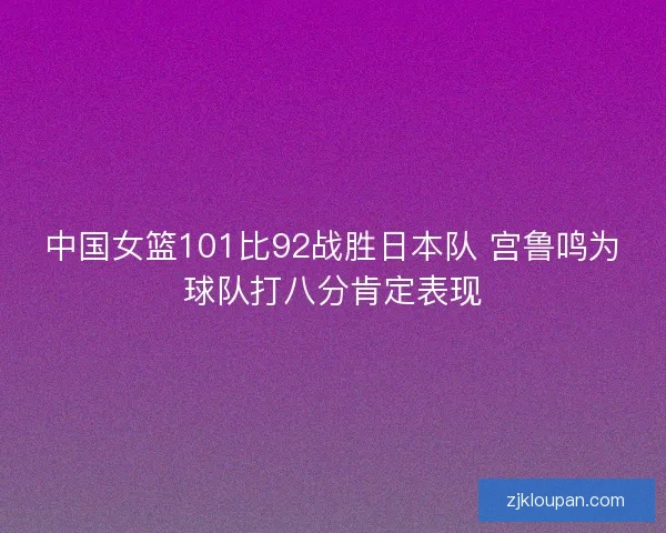 中国女篮101比92战胜日本队 宫鲁鸣为球队打八分肯定表现